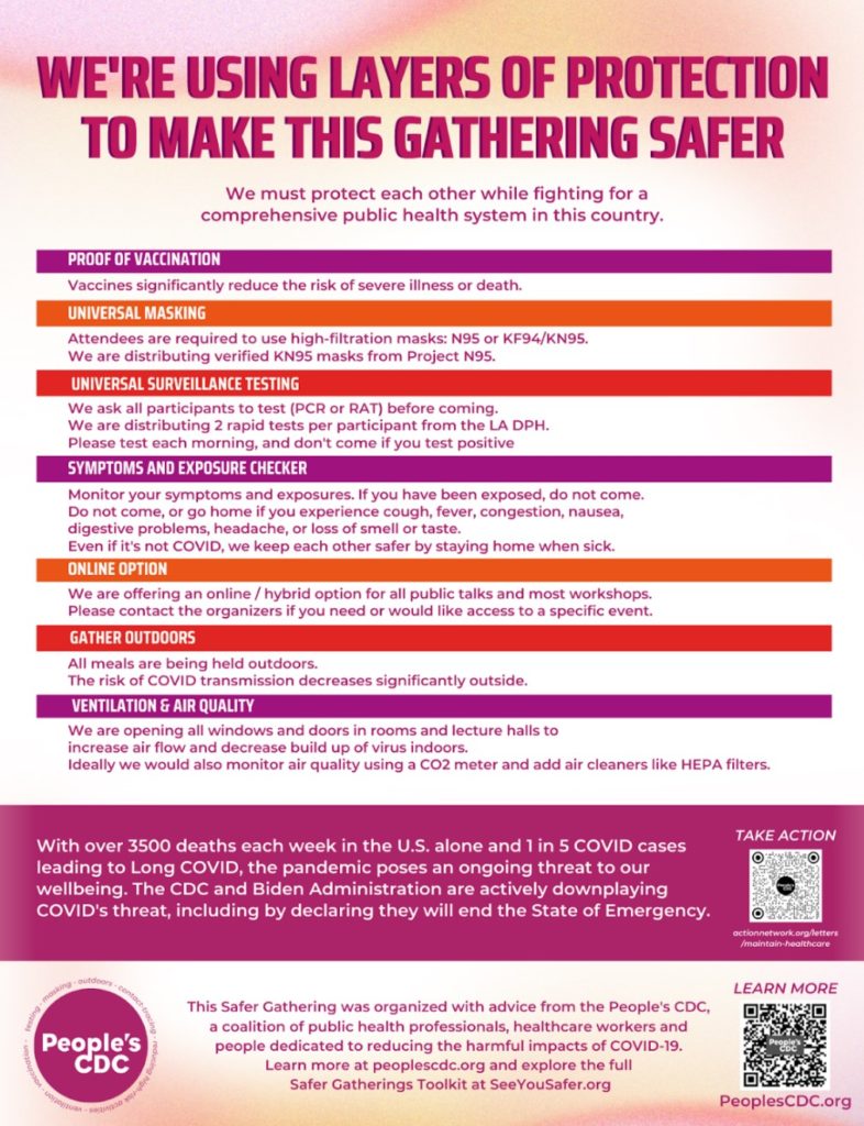 This poster’s title reads, “we’re using layers of protection to make this gathering safer.” In smaller text below: “We must protect each other while fighting for a comprehensive public health system in this country.” In bars of alternating purple, orange, and red, the following layers of protection serve as headings: proof of vaccination, universal masking, universal surveillance testing, online option, outdoor meals, ventilation, and air quality. Below each heading is a description of how the conference organizers have operationalized each layer. Near the bottom of the poster, white text on a maroon background reads, “with over 3500 deaths in the U.S. alone and 1 in 5 cases leading to Long COVID, the pandemic poses an ongoing threat to our wellbeing. The CDC and the Biden Administration are actively downplaying COVID’s threat, including by declaring they will end the State of Emergency.” Below that is text encouraging attendees to get more information at SeeYouSafer.org.