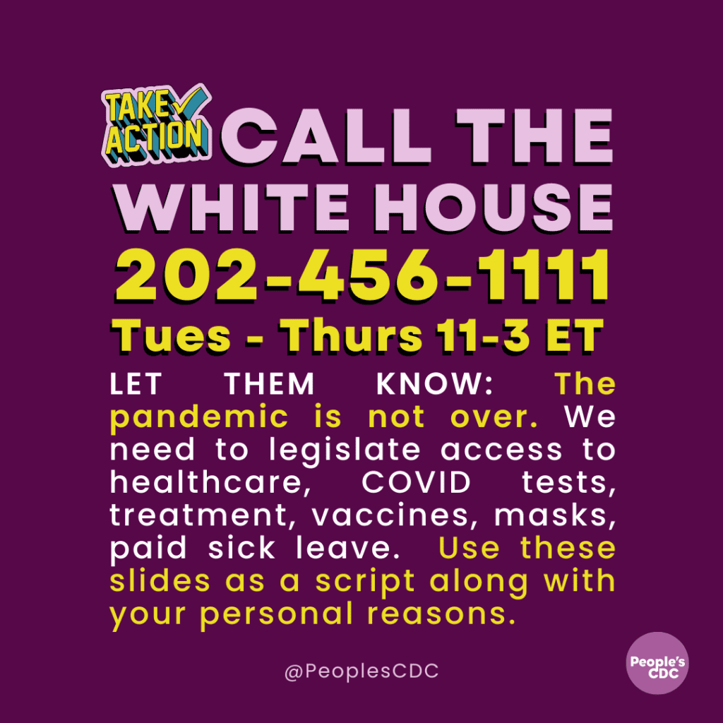 A purple graphic with pink and yellow text “TAKE ACTION” in the upper left corner, and main body “Call the White House 202-456-1111 Tues-Thurs 11-3 ET LET THEM KNOW: The pandemic is not over. We need to legislate access to healthcare, COVID tests, treatment, vaccines, masks, paid sick leave. Use these slides as a script along with your personal reasons. @PeoplesCDC is listed at the bottom, and the People’s CDC round purple logo is at the lower right.