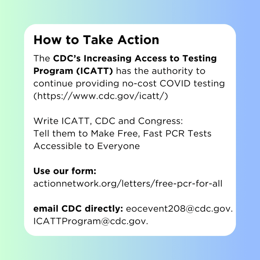 Image shows background with green and blue colors. White square is centered with text that reads, "How to Take Action. The CDC’s Increasing Access to Testing Program (ICATT) has the authority to continue providing no-cost COVID testing.   Write ICATT, CDC and Congress: Tell them to Make Free, Fast PCR Tests Accessible to Everyone. Follow up with a call to your Congresspeople.  Use our form: actionnetwork.org/letters/free-pcr-for-all  email CDC directly: eocevent208@cdc.gov. ICATTProgram@cdc.gov. (https://www.cdc.gov/icatt)."