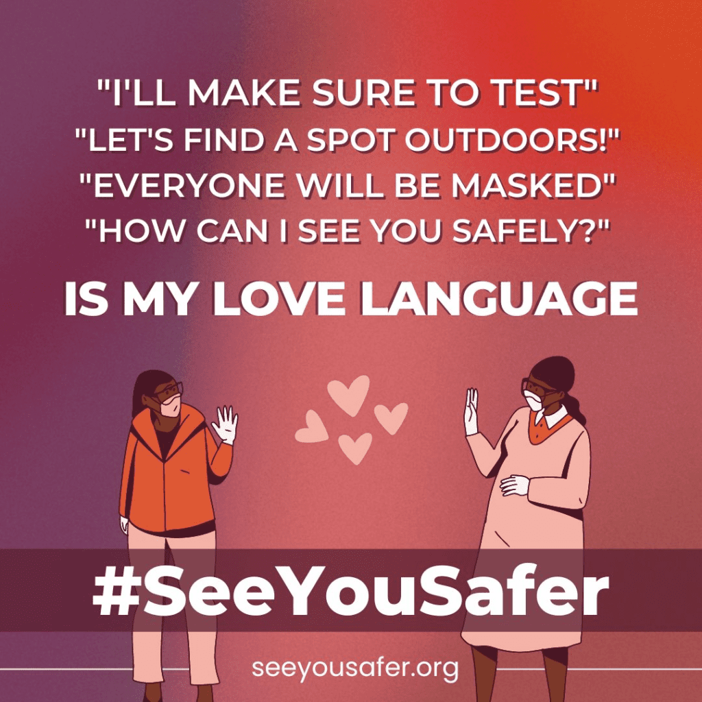 On a warm-toned background, a block of light pink text reads, ”I’LL MAKE SURE TO TEST” “LET’S FIND A SPOT OUTDOORS!” “EVERYONE WILL BE MASKED” “HOW CAN I SEE YOU SAFELY?” Then, in bold white text: “IS MY LOVE LANGUAGE” At the bottom, two illustrated figures in masks and protective eyewear wave to one another, with pink cartoon hearts between them. A mauve band overlaid on the figures reads “#SeeYouSafer” in bold white text. Smaller white text at the bottom reads “SeeYouSafer.org”