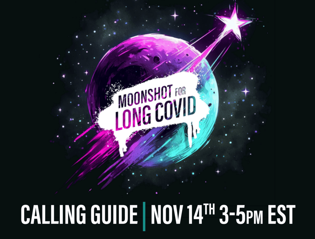 Graphic depicts a colorfully illustrated moon in space surrounded by small stars with, “MOONSHOT FOR LONG COVID,” in a large shooting star going across it. Below the moon is, “CALL FOR YOUR LIFE,” in purple text and beneath that, “Nov 14th 3-5PM EST,” in white text. Shades of turquoise, purple, pink, and blue are included throughout the illustration.