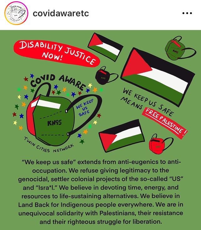 A screenshot from the covidawaretc Instagram account. Image has a green background. Several Palestinian flags and KN95-style masks in Palestinian flag colors are depicted. Handwritten text reads, “Disability justice now!” “We keep us safe means free Palestine!” “COVID aware” “We keep us safe,” and “Twin Cities network.” Text beneath the drawings reads, “‘We keep us safe,” extends from anti-eugenics to anti-occupation. We refuse giving legitimacy to the genocidal, settler colonial projects of the so-called “US” and “Isra*l.” We believe in devoting time, energy, and resources to life-sustaining alternatives. We believe in Land Back for Indigenous people everywhere. We are in unequivocal solidarity with Palestinians, their resistance and their righteous struggle for liberation.”