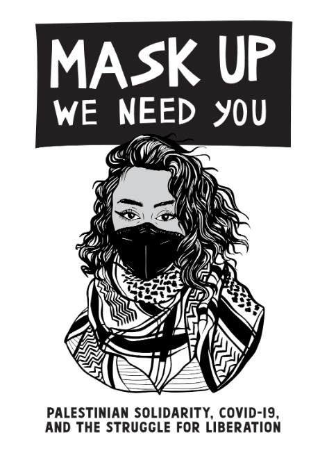 An illustration of a wavy-haired person in a black face mask and keffiyeh with a black rectangle above reading “Mask Up, We Need You” in white block letters. Underneath, black letters read “Palestinian Solidarity, COVID-19 and the struggle for liberation”.